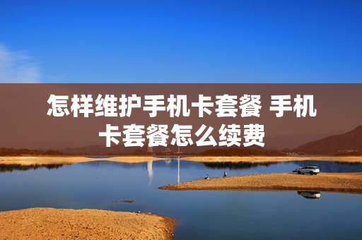 怎样维护手机卡套餐 手机卡套餐怎么续费