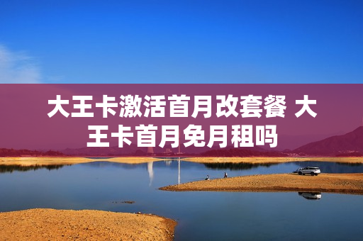 大王卡激活首月改套餐 大王卡首月免月租吗