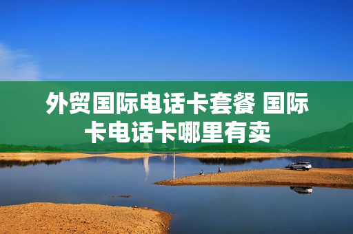 外贸国际电话卡套餐 国际卡电话卡哪里有卖