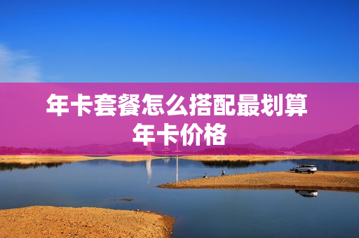 年卡套餐怎么搭配最划算 年卡价格