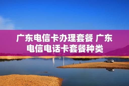 广东电信卡办理套餐 广东电信电话卡套餐种类