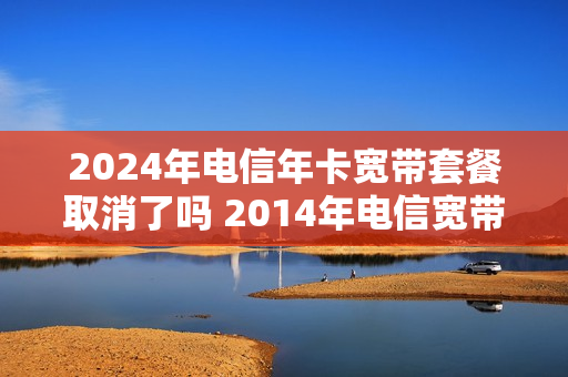 2024年电信年卡宽带套餐取消了吗 2014年电信宽带套餐