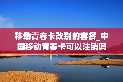 移动青春卡改别的套餐_中国移动青春卡可以注销吗