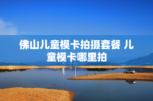 佛山儿童模卡拍摄套餐 儿童模卡哪里拍