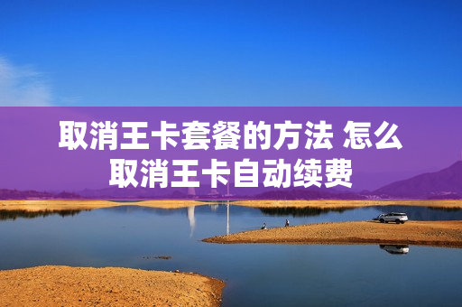 取消王卡套餐的方法 怎么取消王卡自动续费