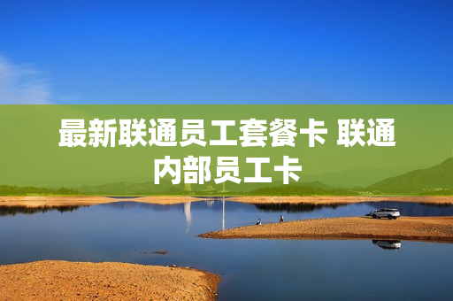 最新联通员工套餐卡 联通内部员工卡