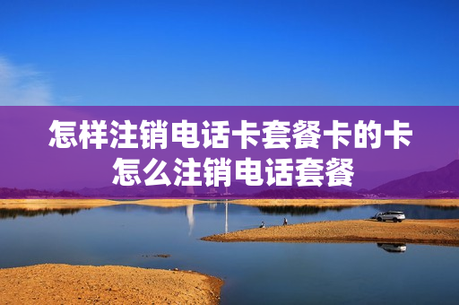 怎样注销电话卡套餐卡的卡 怎么注销电话套餐