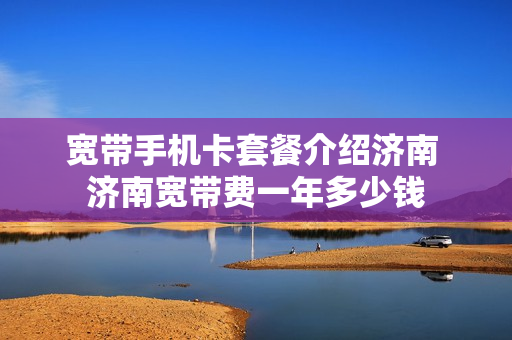 宽带手机卡套餐介绍济南 济南宽带费一年多少钱