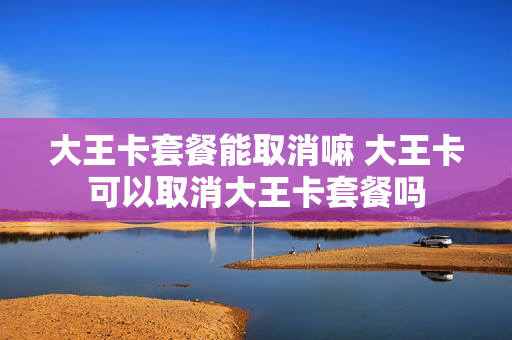 大王卡套餐能取消嘛 大王卡可以取消大王卡套餐吗