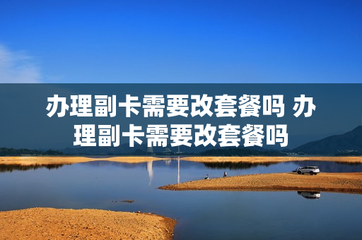 办理副卡需要改套餐吗 办理副卡需要改套餐吗