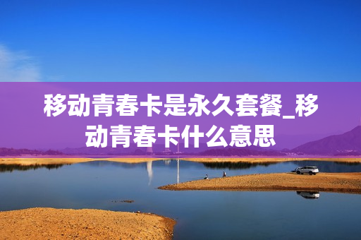 移动青春卡是永久套餐_移动青春卡什么意思