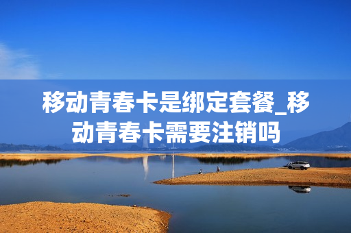 移动青春卡是绑定套餐_移动青春卡需要注销吗