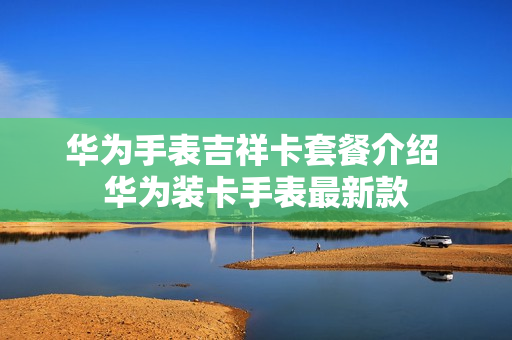 华为手表吉祥卡套餐介绍 华为装卡手表最新款