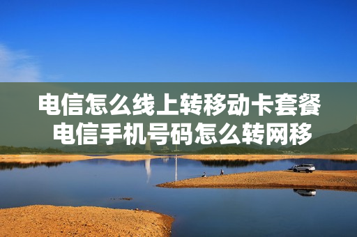 电信怎么线上转移动卡套餐 电信手机号码怎么转网移动