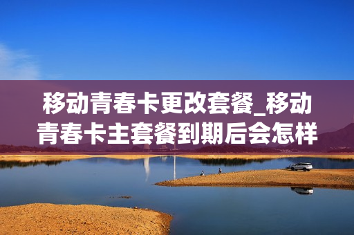 移动青春卡更改套餐_移动青春卡主套餐到期后会怎样