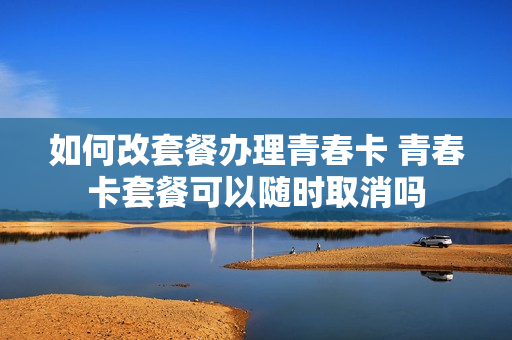 如何改套餐办理青春卡 青春卡套餐可以随时取消吗
