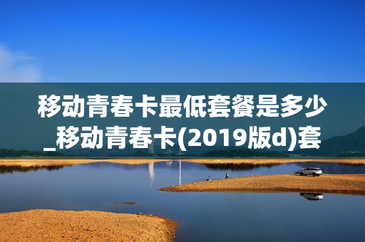 移动青春卡最低套餐是多少_移动青春卡(2019版d)套餐