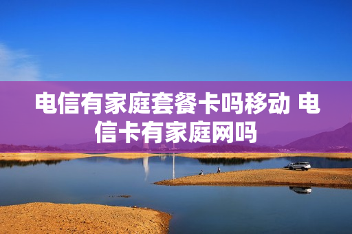 电信有家庭套餐卡吗移动 电信卡有家庭网吗