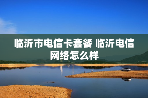 临沂市电信卡套餐 临沂电信网络怎么样