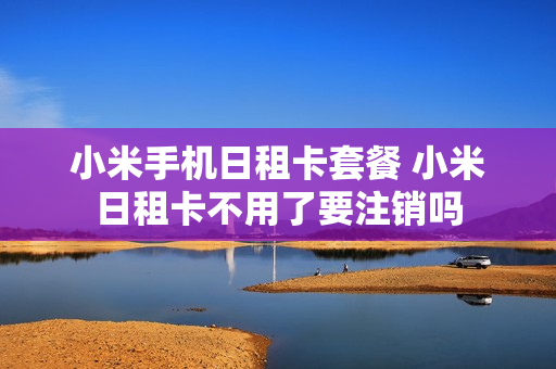 小米手机日租卡套餐 小米日租卡不用了要注销吗