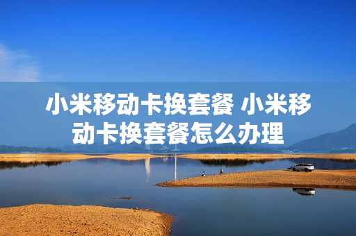 小米移动卡换套餐 小米移动卡换套餐怎么办理