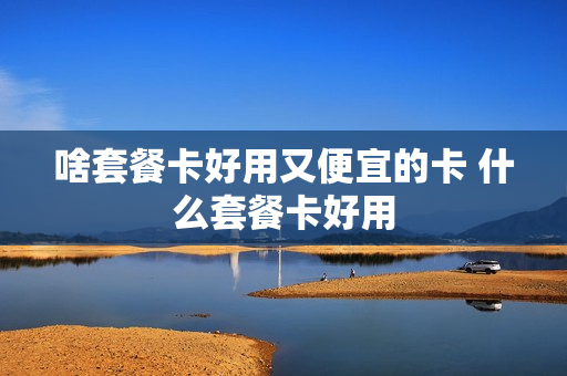啥套餐卡好用又便宜的卡 什么套餐卡好用
