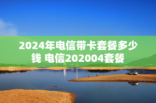 2024年电信带卡套餐多少钱 电信202004套餐