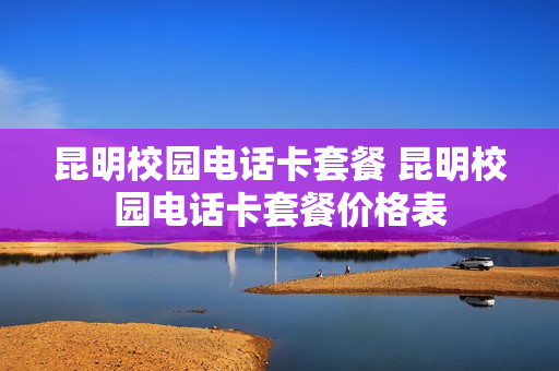 昆明校园电话卡套餐 昆明校园电话卡套餐价格表