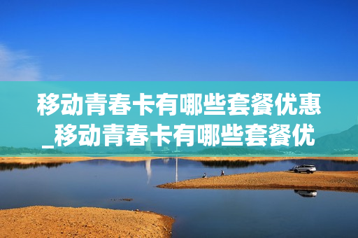 移动青春卡有哪些套餐优惠_移动青春卡有哪些套餐优惠多
