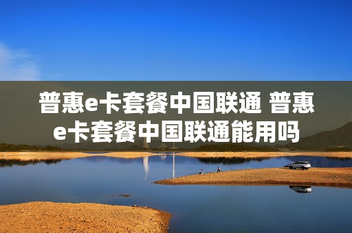 普惠e卡套餐中国联通 普惠e卡套餐中国联通能用吗