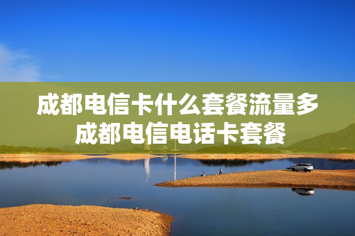 成都电信卡什么套餐流量多 成都电信电话卡套餐