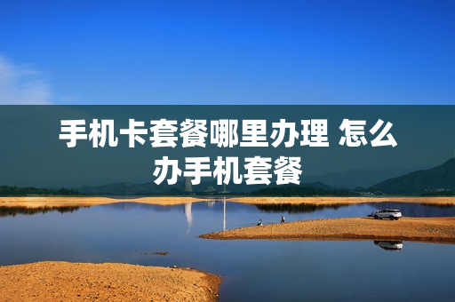 手机卡套餐哪里办理 怎么办手机套餐
