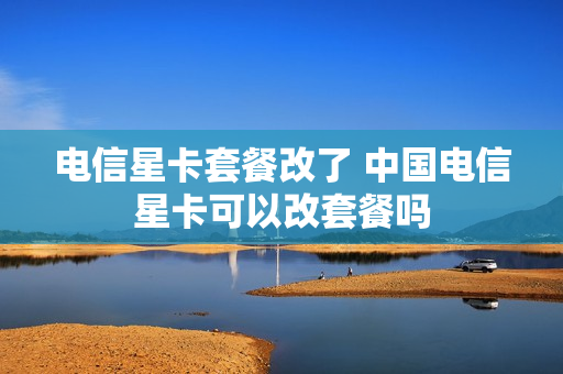 电信星卡套餐改了 中国电信星卡可以改套餐吗