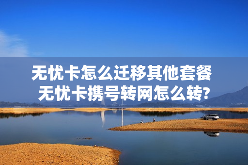 无忧卡怎么迁移其他套餐 无忧卡携号转网怎么转?