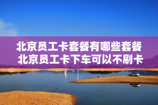 北京员工卡套餐有哪些套餐 北京员工卡下车可以不刷卡