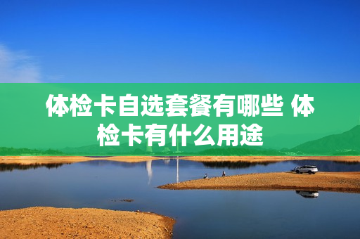 体检卡自选套餐有哪些 体检卡有什么用途