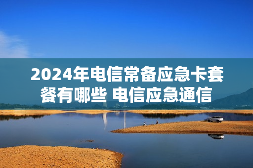 2024年电信常备应急卡套餐有哪些 电信应急通信