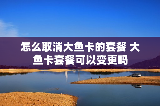 怎么取消大鱼卡的套餐 大鱼卡套餐可以变更吗