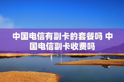 中国电信有副卡的套餐吗 中国电信副卡收费吗