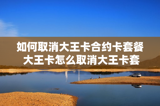 如何取消大王卡合约卡套餐 大王卡怎么取消大王卡套餐