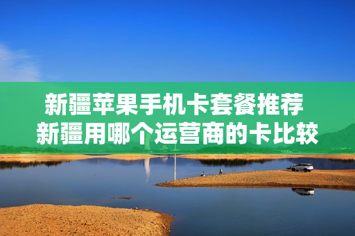 新疆苹果手机卡套餐推荐 新疆用哪个运营商的卡比较好