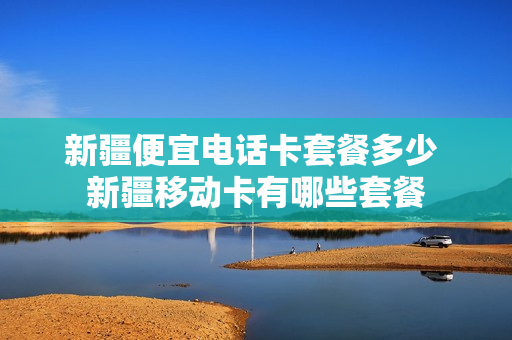 新疆便宜电话卡套餐多少 新疆移动卡有哪些套餐
