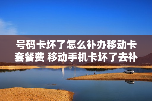 号码卡坏了怎么补办移动卡套餐费 移动手机卡坏了去补办要钱吗