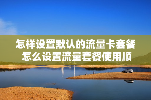 怎样设置默认的流量卡套餐 怎么设置流量套餐使用顺序