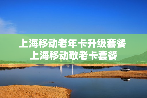 上海移动老年卡升级套餐 上海移动敬老卡套餐