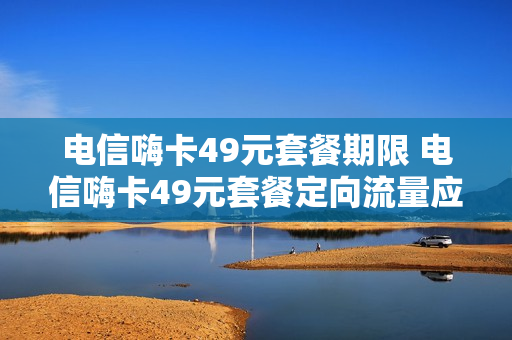 电信嗨卡49元套餐期限 电信嗨卡49元套餐定向流量应用