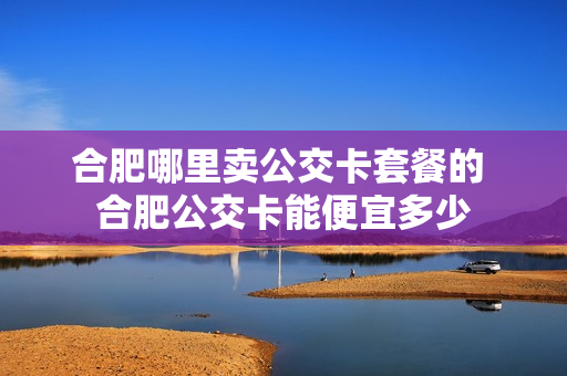合肥哪里卖公交卡套餐的 合肥公交卡能便宜多少