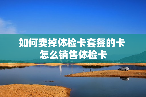 如何卖掉体检卡套餐的卡 怎么销售体检卡