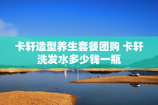 卡轩造型养生套餐团购 卡轩洗发水多少钱一瓶