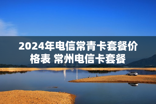 2024年电信常青卡套餐价格表 常州电信卡套餐